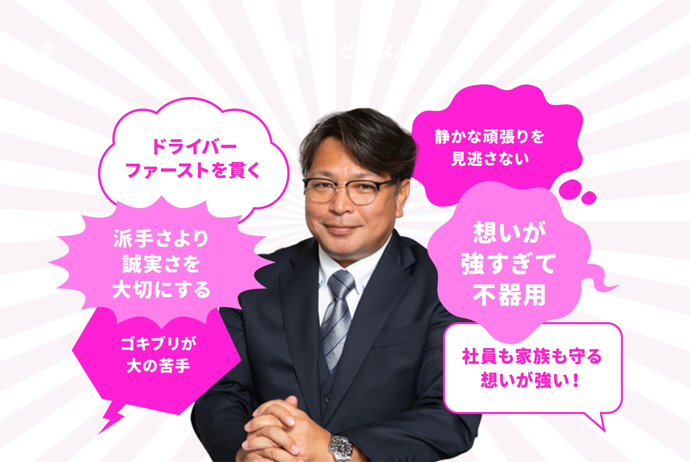 ドライバーファーストを貫く 派手さより誠実さを大切にする　静かな頑張りを見逃さない　想いが強すぎて不器用　社長も家族を守る想いが強い！　ゴキブリが大の苦手