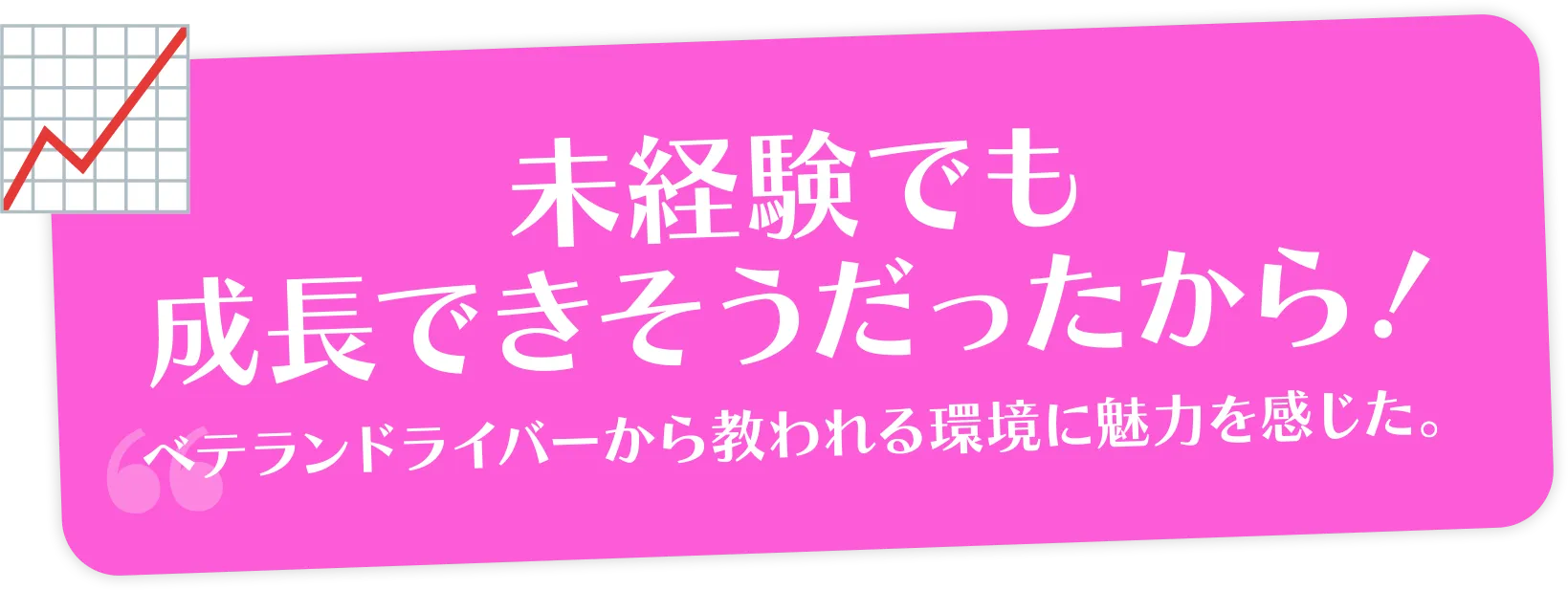 未経験でも成長できそうだったから！ベテランドライバーから教われる環境に魅力を感じた