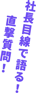 社長目線で語る！ 直撃質問！